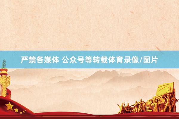 严禁各媒体 公众号等转载体育录像/图片