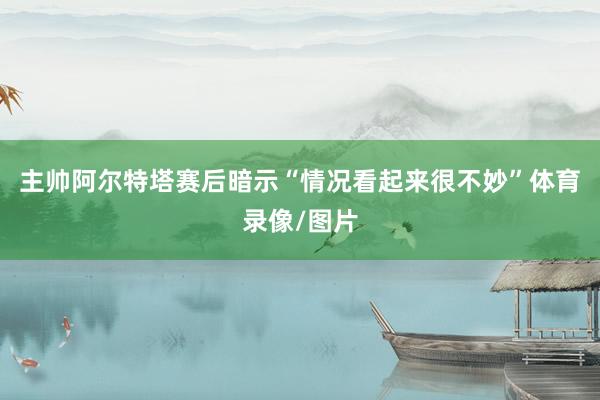 主帅阿尔特塔赛后暗示“情况看起来很不妙”体育录像/图片